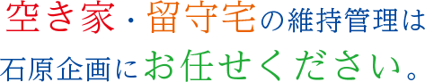 空き家・留守宅の維持管理は 石原企画にお任せください。